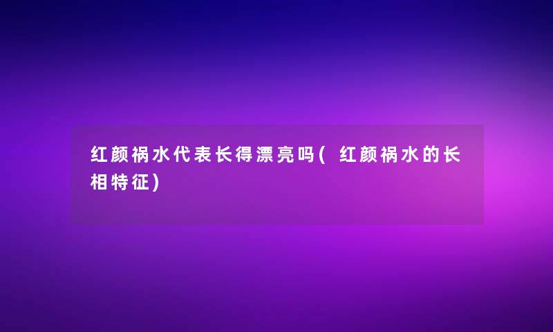 红颜祸水代表长得漂亮吗(红颜祸水的长相特征)