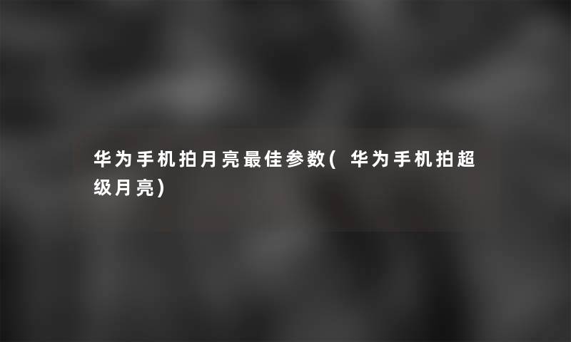 华为手机拍月亮理想参数(华为手机拍超级月亮)