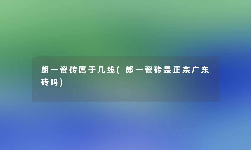 朗一瓷砖属于几线(郎一瓷砖是正宗广东砖吗)