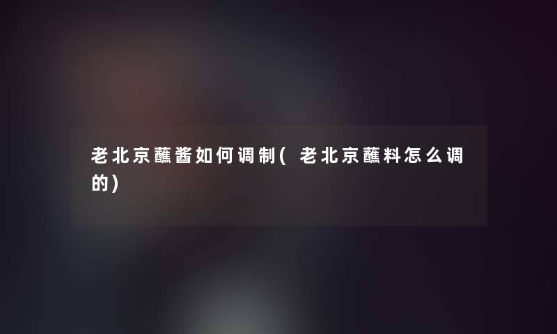 老北京蘸酱如何调制(老北京蘸料怎么调的)