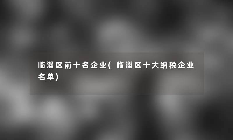 临淄区前十名企业(临淄区一些纳税企业名单)