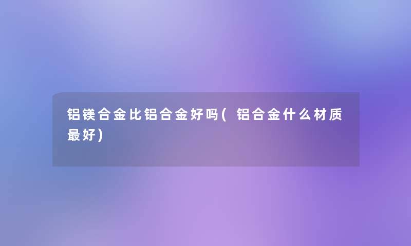 铝镁合金比铝合金好吗(铝合金什么材质好)