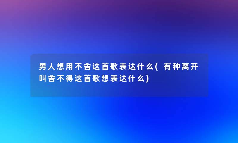 男人想用不舍这首歌表达什么(有种离开叫舍不得这首歌想表达什么)