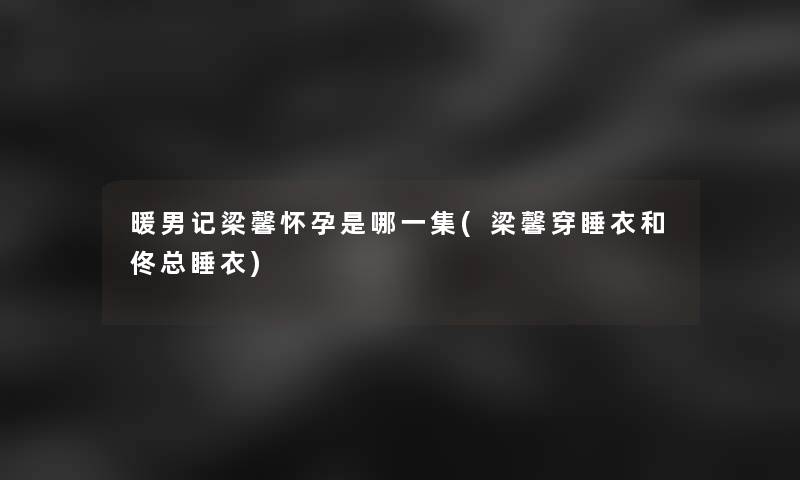 暖男记梁馨怀孕是哪一集(梁馨穿睡衣和佟总睡衣)