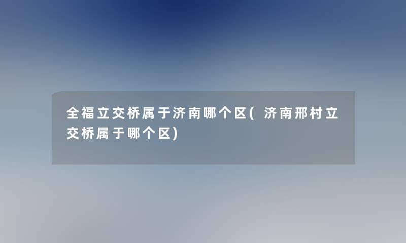 全福立交桥属于济南哪个区(济南邢村立交桥属于哪个区)