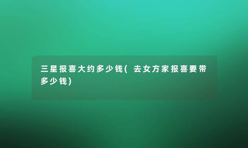 三星报喜大约多少钱(去女方家报喜要带多少钱)