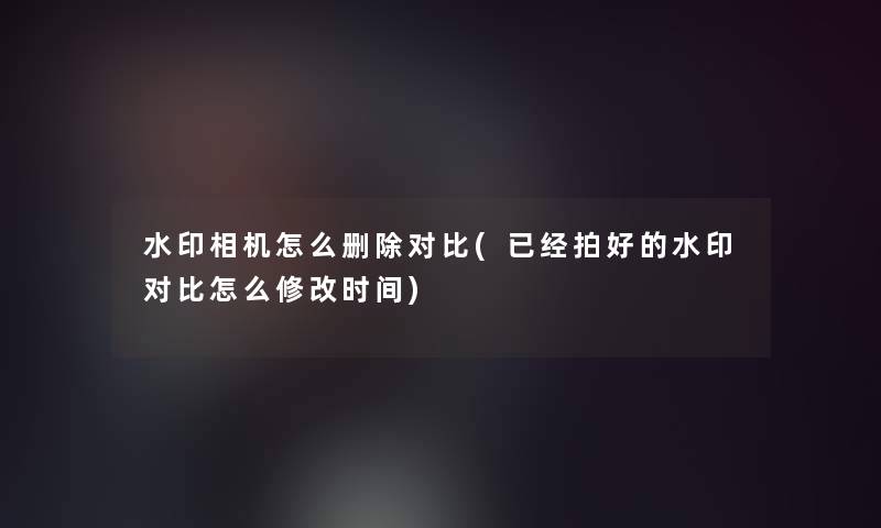 水印相机怎么删除对比(已经拍好的水印对比怎么修改时间)