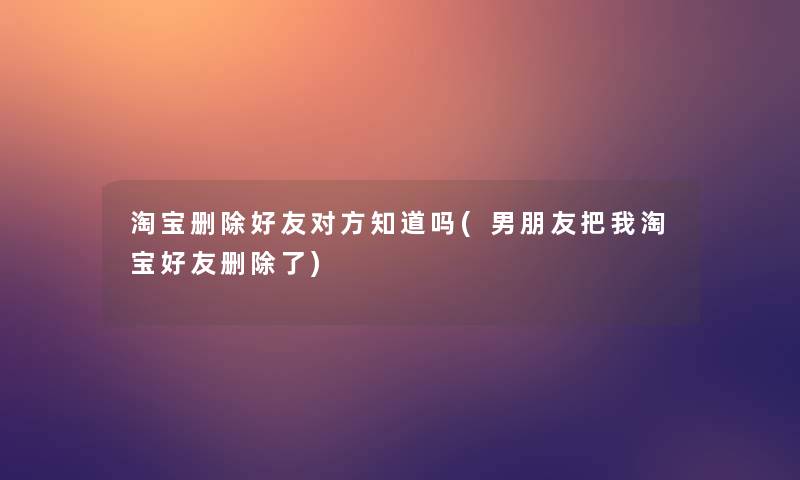 淘宝删除好友对方知道吗(男朋友把我淘宝好友删除了)