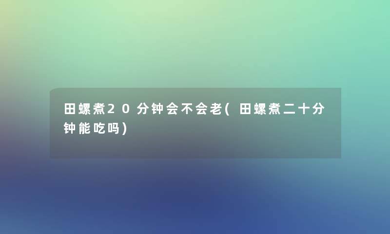 田螺煮20分钟会不会老(田螺煮二十分钟能吃吗)