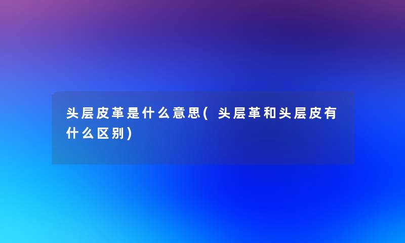 头层皮革是什么意思(头层革和头层皮有什么区别)