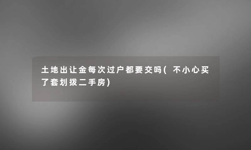 土地出让金每次过户都要交吗(不小心买了套划拨二手房)