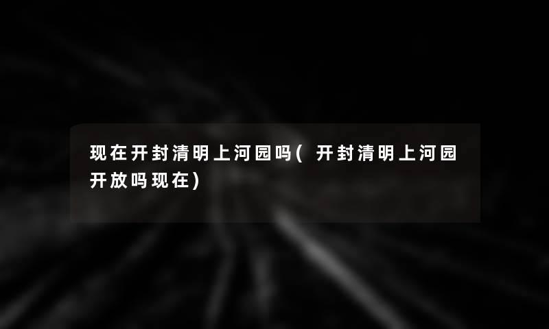 现在开封清明上河园吗(开封清明上河园开放吗现在)