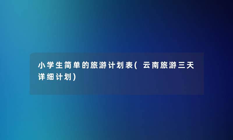 小学生简单的旅游计划表(云南旅游三天详细计划)