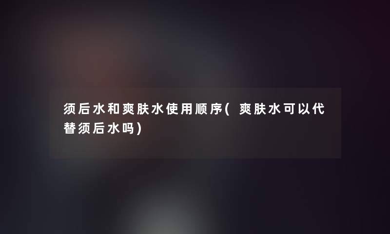 须后水和爽肤水使用顺序(爽肤水可以代替须后水吗)