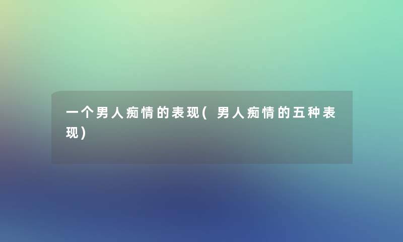 一个男人痴情的表现(男人痴情的五种表现)