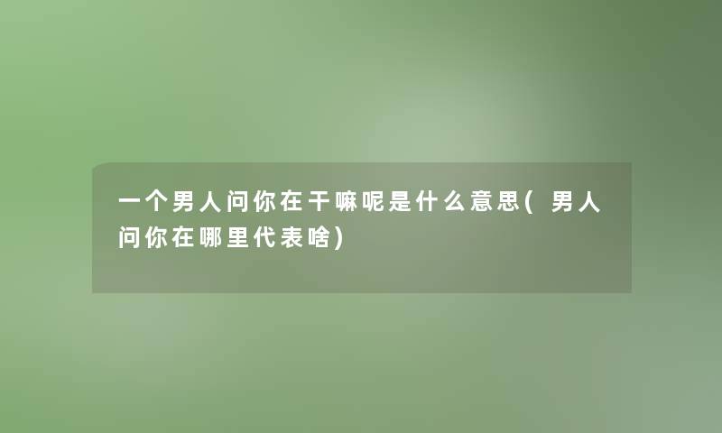 一个男人问你在干嘛呢是什么意思(男人问你在哪里代表啥)