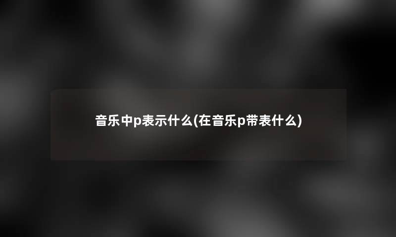 音乐中p表示什么(在音乐p带表什么)