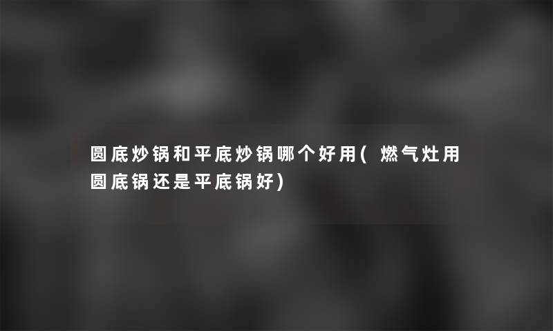 圆底炒锅和平底炒锅哪个好用(燃气灶用圆底锅还是平底锅好)