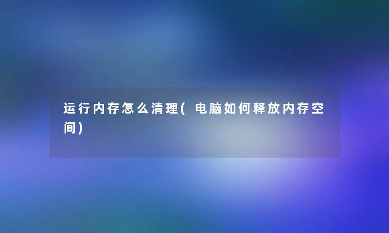 运行内存怎么清理(电脑如何释放内存空间)