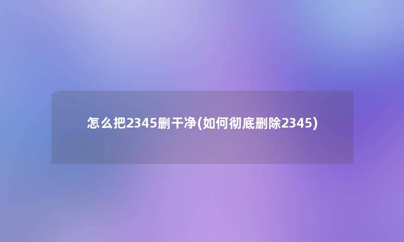 怎么把2345删干净(如何彻底删除2345)