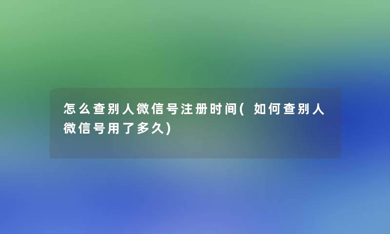 怎么查别人微信号注册时间(如何查别人微信号用了多久)