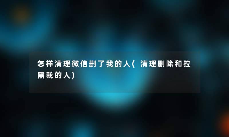 怎样清理微信删了我的人(清理删除和拉黑我的人)