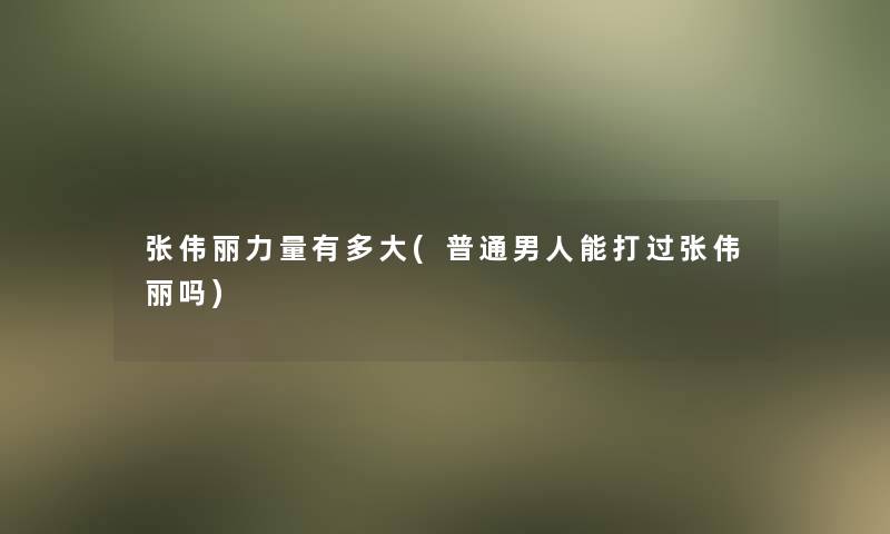 张伟丽力量有多大(普通男人能打过张伟丽吗)