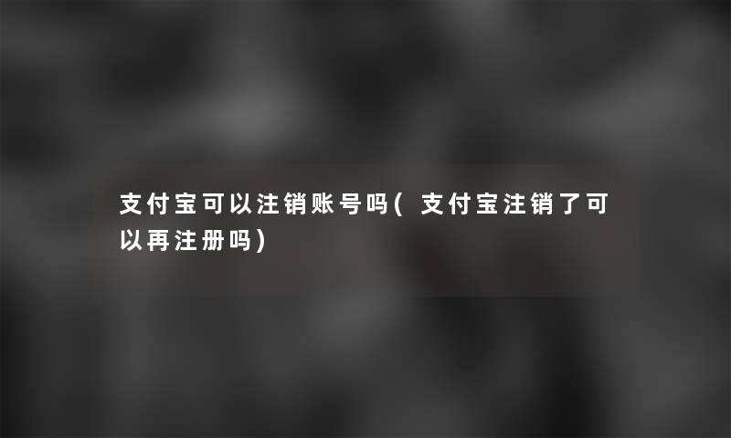 支付宝可以注销账号吗(支付宝注销了可以再注册吗)