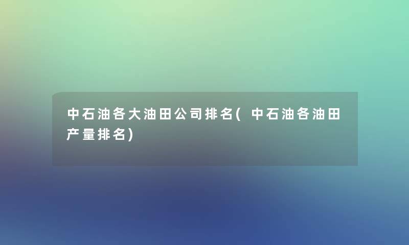 中石油各大油田公司推荐(中石油各油田产量推荐)