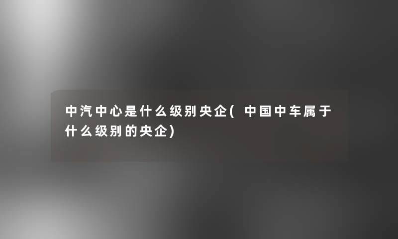 中汽中心是什么级别央企(中国中车属于什么级别的央企)