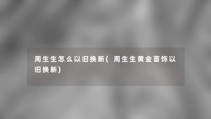 周生生怎么以旧换新(周生生黄金首饰以旧换新)