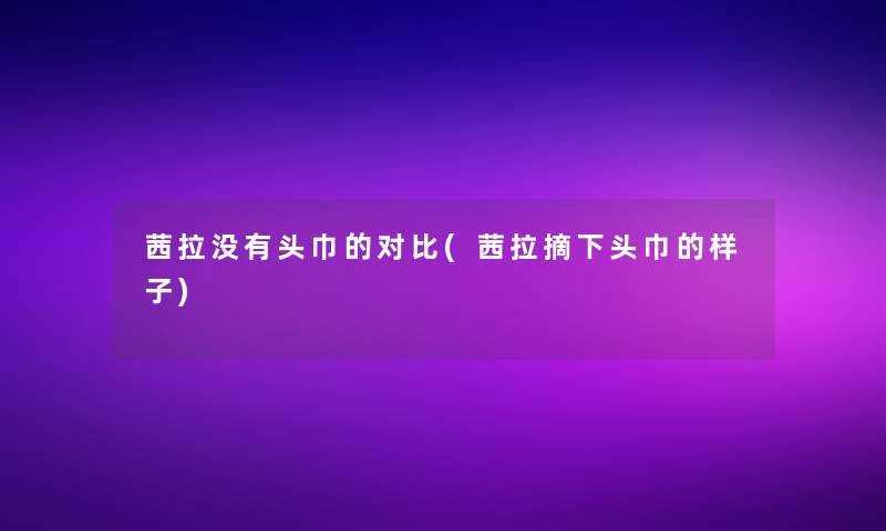 茜拉没有头巾的对比(茜拉摘下头巾的样子)