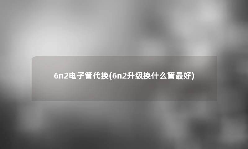 6n2电子管代换(6n2升级换什么管好)