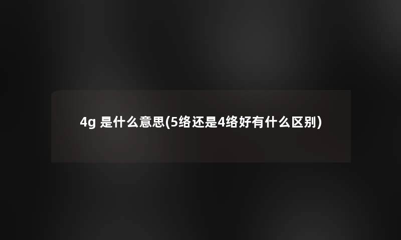 4g 是什么意思(5络还是4络好有什么区别)