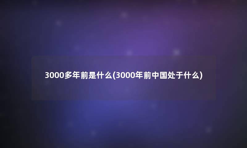 3000多年前是什么(3000年前中国处于什么)