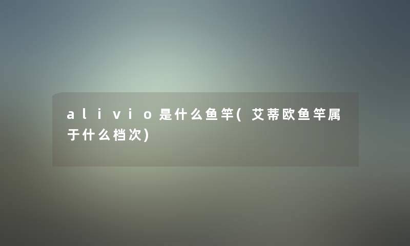 alivio是什么鱼竿(艾蒂欧鱼竿属于什么档次)