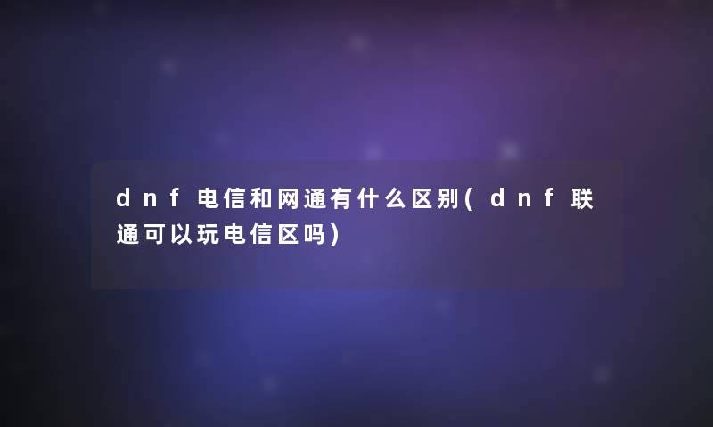 dnf电信和网通有什么区别(dnf联通可以玩电信区吗)