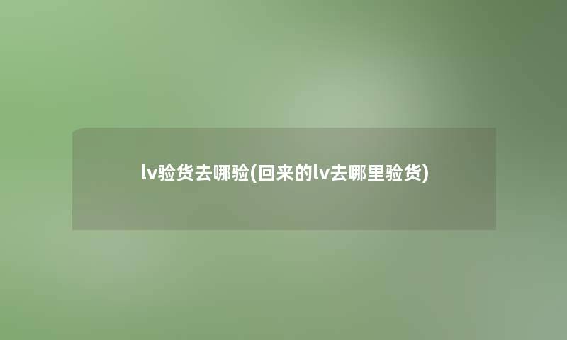 lv验货去哪验(回来的lv去哪里验货)