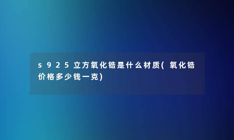 s925立方氧化锆是什么材质(氧化锆价格多少钱一克)