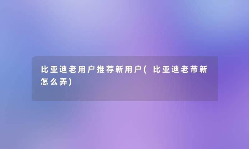 比亚迪老用户推荐新用户(比亚迪老带新怎么弄)