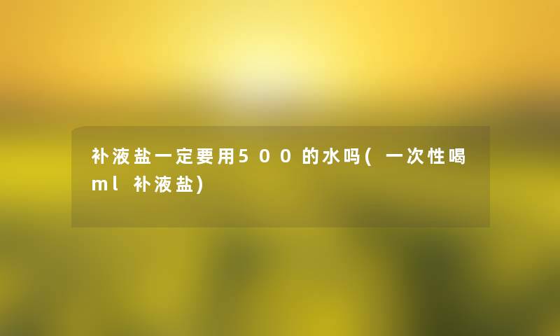 补液盐一定要用500的水吗(一次性喝ml补液盐)