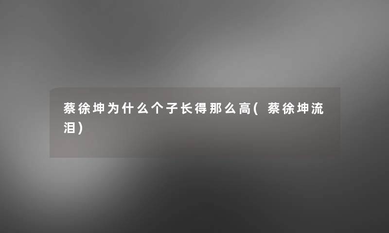 蔡徐坤为什么个子长得那么高(蔡徐坤流泪)