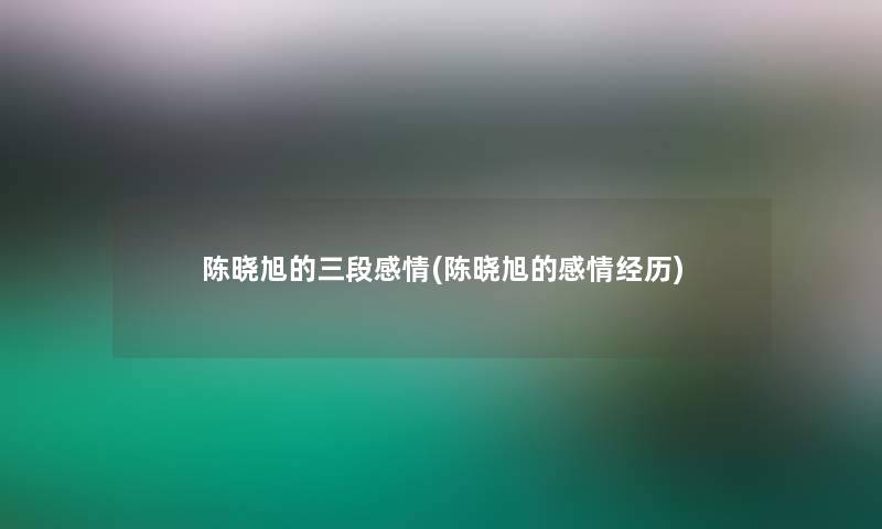 陈晓旭的三段感情(陈晓旭的感情经历)