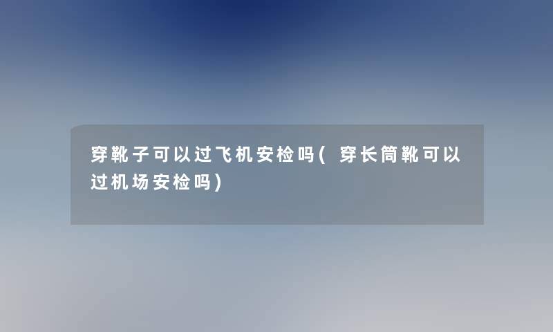 穿靴子可以过飞机安检吗(穿长筒靴可以过机场安检吗)