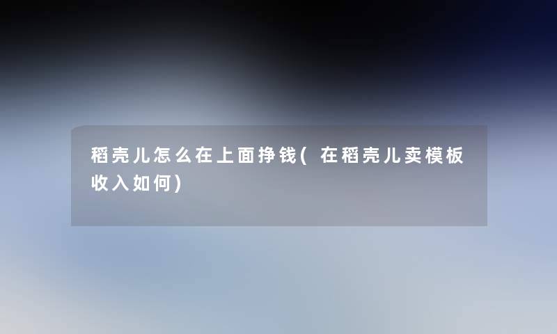 稻壳儿怎么在上面挣钱(在稻壳儿卖模板收入如何)