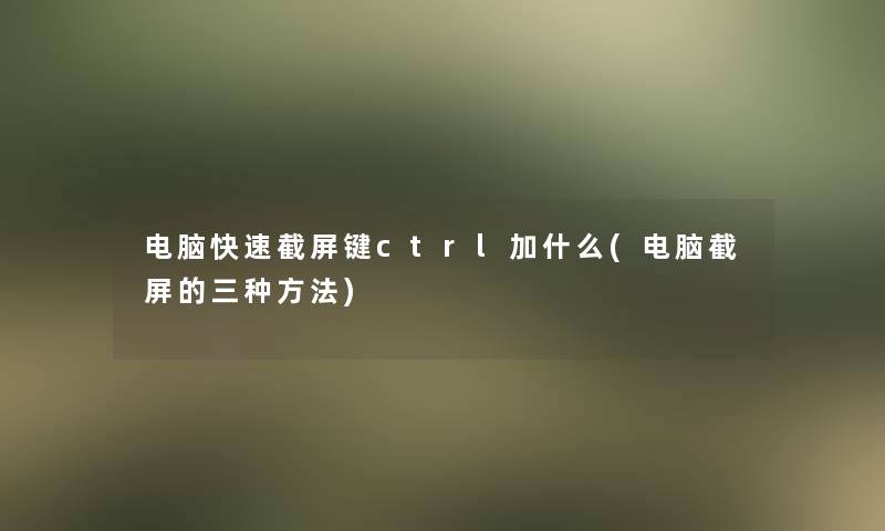 电脑快速截屏键ctrl加什么(电脑截屏的三种方法)