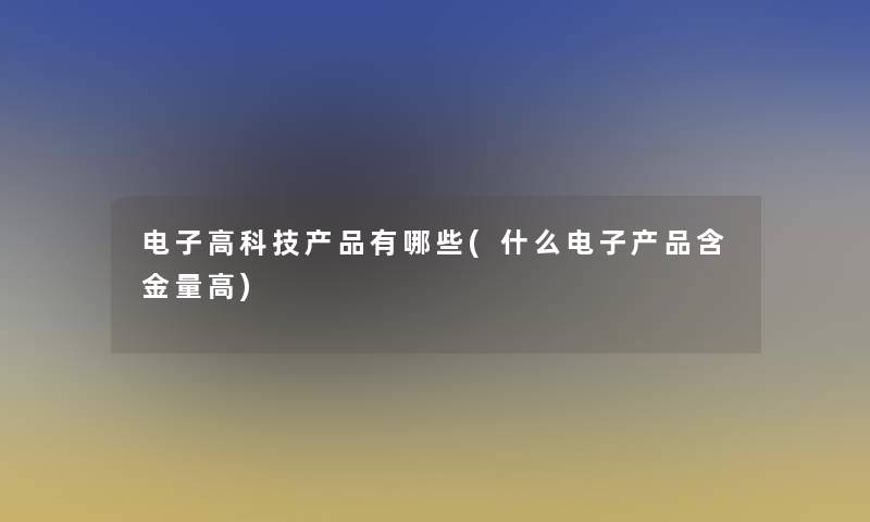 电子高科技产品有哪些(什么电子产品含金量高)