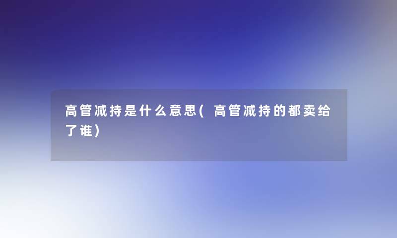 高管减持是什么意思(高管减持的都卖给了谁)