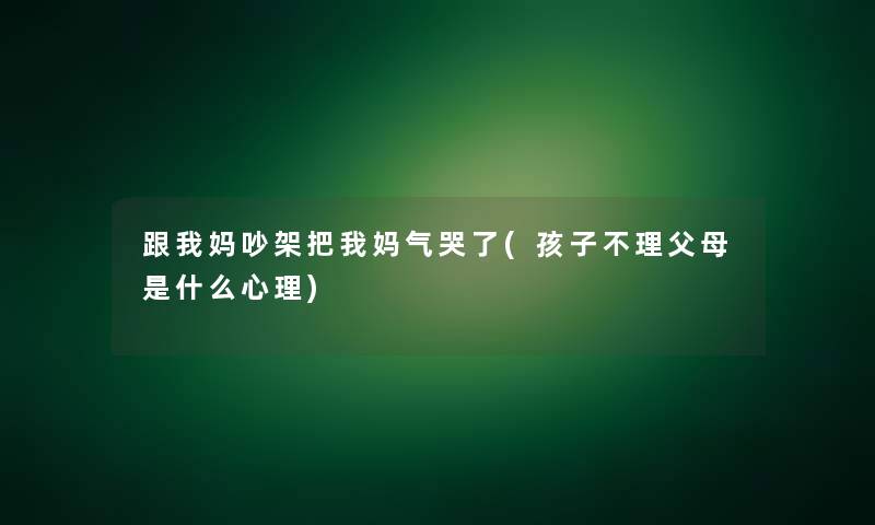 跟我妈吵架把我妈气哭了(孩子不理父母是什么心理)