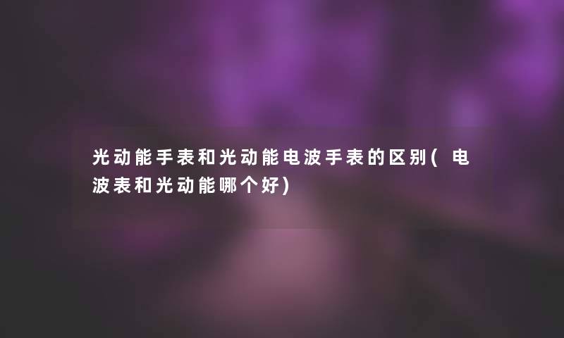 光动能手表和光动能电波手表的区别(电波表和光动能哪个好)